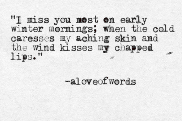"I miss you most on early winter mornings; when the cold caresses my aching skin and the wind kisses my chapped lips." -aloveofwords