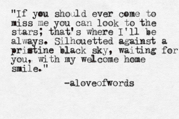 "If you should ever come to miss me you can look to the stars; that's where I'll be always. Silhouetted against a pristine black sky, waiting for you, with my welcome home smile." -aloveofwords
