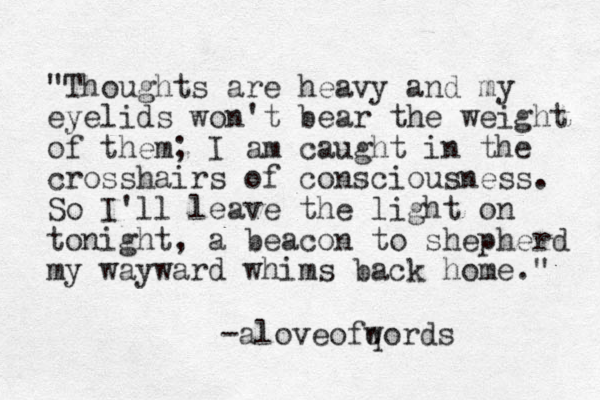 "Thoughts are heavy and my eyelids won't bear the weight of them; I am caught in the crosshairs of consciousness. So I'll leave the light on tonight, a beacon to shepherd my wayward whims back home." -aloveofqords w