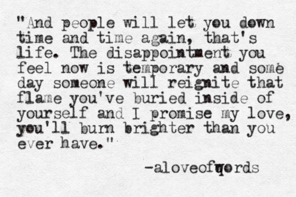 "And people will let you down time and time again, that's life. The disappointment you feel now is temporary and some day someone will reignite that flame you've buried inside of yourself and I promise my love, you'll burn brighter than you ever have." -aloveofqord w s 
