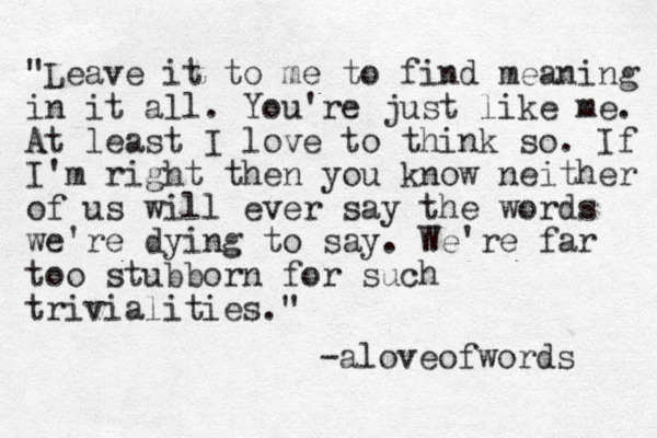 "Leave it to me to find meaning in it all. You're just like me. At least I love to think so. If I'm right then you know neither of us will ever say the words we're dying to say. We're far too stubborn for such trivialities." -aloveofwords 
