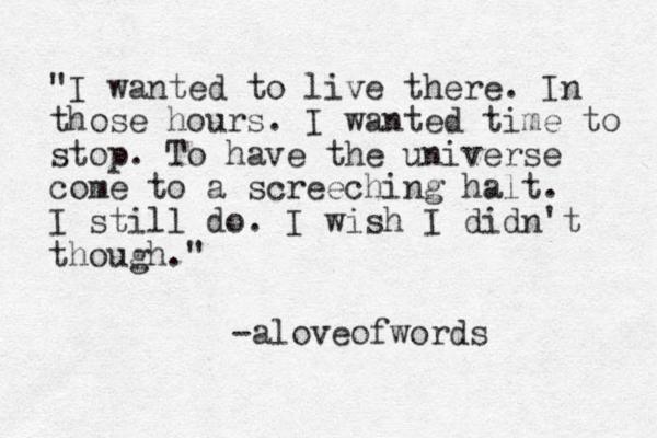 "I wanted to live there. In those hours. I wanted time to stop. To have the universe come to a screeching halt. I still do. I wish I didn't though." -aloveofwords