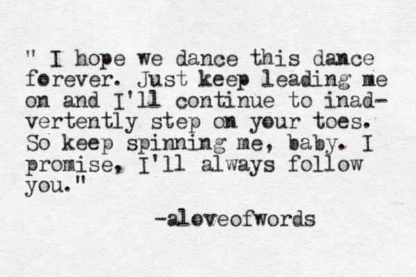 " I hope we dance this dance forever. Just keep leading me on and I'll continue to inad- vertently step on your toes. So keep spinning me, baby. I promise, I'll always follow you." -aloveofwords 