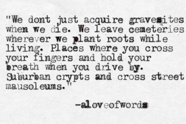 "We dont just acquire gravesites when we die. We leave cemeteries wherever we plant roots while living. Places where you cross your fingers and hold your breath when you drive by. Suburban crypts and cross street mausoleums." -aloveofwords 