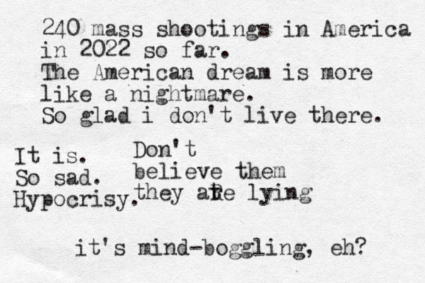 Don't believe them they ate lying r R 240 mass shootings in America in 2022 so far. The American dream is more like a nightmare. So glad i don't live there. it's mind-boggling, eh? It is. So sad. Hypocrisy. 