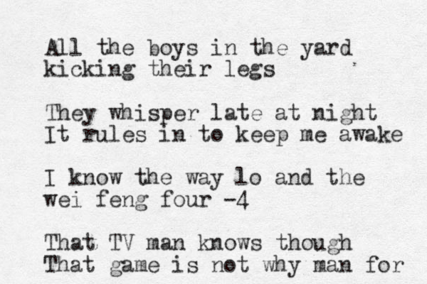 All the boys in the yard kicking their legs They whisper late at night It rules in to keep me awake I know the way lo and the wei feng four -4 That TV man knows though That game is not why man for 