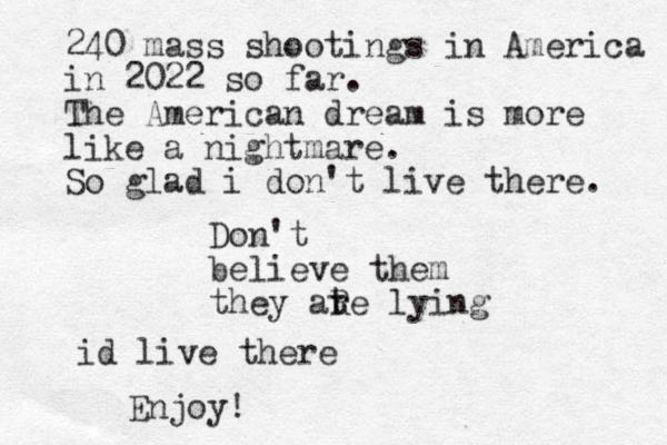 Don't believe them they ate lying r R 240 mass shootings in America in 2022 so far. The American dream is more like a nightmare. So glad i don't live there. id live there Enjoy!