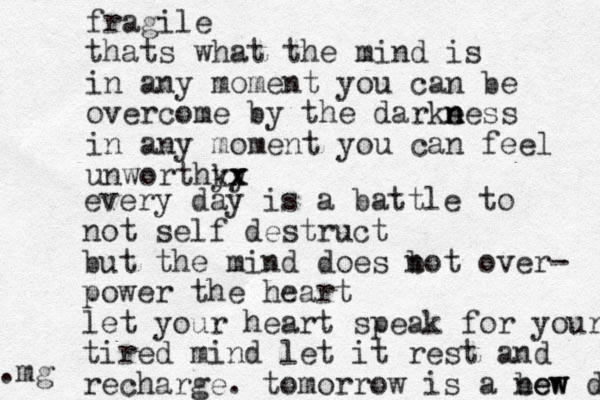 fragile thats what the mind is in any moment you can be overcome by the darke ne n n ss in any moment you can feel unworthky yx x every day is a battle to not self destruct but the mind does bot n over- power the heart let your heart speak for your tired mind l et it rest and recharge. tomorrow is a bew new day .mg