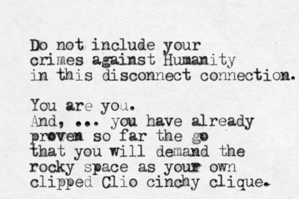 Do not include your crimes against Humanity in this disconnect connection. You are you. And, ... you have already proven so far the go that you will deman d the rocky space as your own clip ped Clio cinchy clique. 