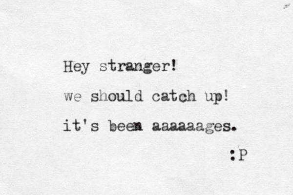 Hey stranger! we should catch up! it's been aaaaaages. :P 