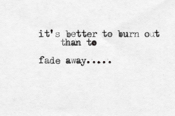 it's better to burn out than to fade away.....