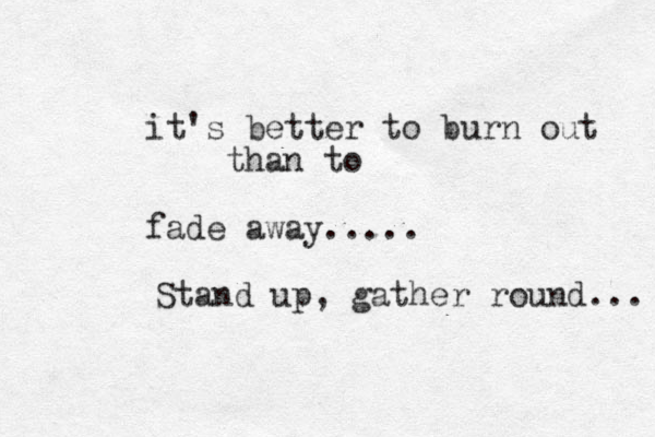 it's better to burn out than to fade away..... Stand up, gather round... 