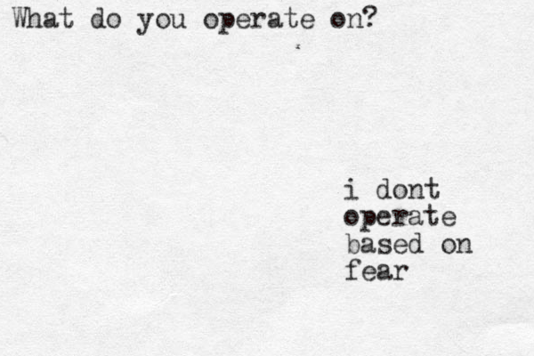 i dont operate based on fear What do you operate on?