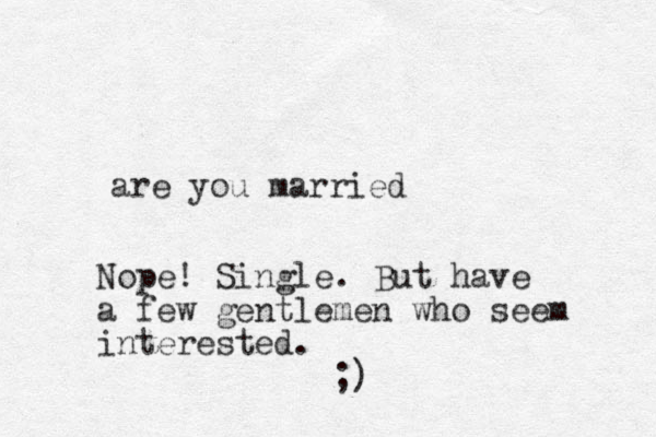 are you married Nope! Single. But have a few gentlemen who seem interested. ;)