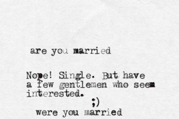 are you married Nope! Single. But have a few gentlemen who seem interested. ;) were you married
