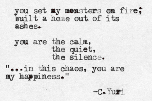 you set my monsters on fire; built a home out of its ashes. you are the calm, the quiet, the silence. "...in this chaos, you are my happiness." -C.Yuri 