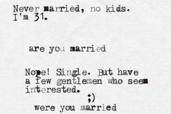 are you married Nope! Single. But have a few gentlemen who seem interested. ;) were you married Never married, no kids. I'm 31.
