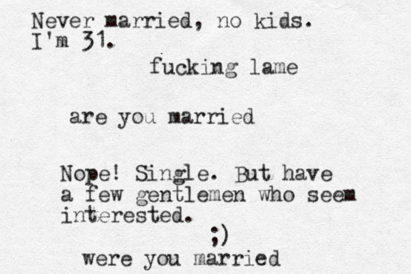are you married Nope! Single. But have a few gentlemen who seem interested. ;) were you married Never married, no kids. I'm 31. fucking lame