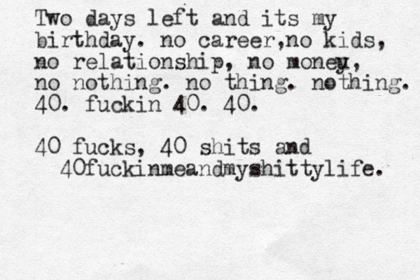 Two days left and its my birthday. no career, no kids, no relationship, no moneu y, no nothing. no thing. nothing. 40. fuckin 40. 40. 40 fucks, 40 shits and 40fuckinmeandmyshittylife. 