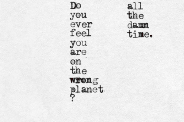Do you ever feel you are on the wrong planet ? all the damn time.