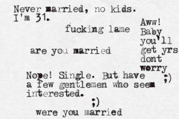 are you married Nope! Single. But have a few gentlemen who seem interested. ;) were you married Never married, no kids. I'm 31. fucking lame Aww! Baby you'll get yrs dont worry ;) 