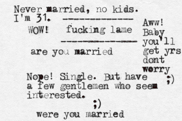 are you married Nope! Single. But have a few gentlemen who seem interested. ;) were you married Never married, no kids. I'm 31. fucking lame Aww! Baby you'll get yrs dont worry ;) ------------- -------------- WOW! 