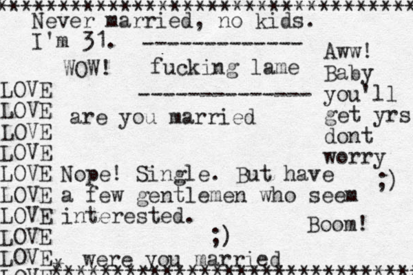 are you married Nope! Single. But have a few gentlemen who seem interested. ;) were you married Never married, no kids. I'm 31. fucking lame Aww! Baby you'll get yrs dont worry ;) ------------- -------------- WOW! LOVE LOVE LOVE LOVE LOVE LOVE LOVE LOVE LOVE LOVE * ********************************** * ****************************** Boom! 