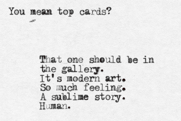 That one should be in the gallery. It's modern art. So much feeling. A sublime story. Human. You mean top cards?