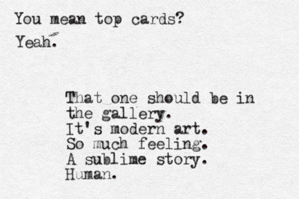 That one should be in the gallery. It's modern art. So much feeling. A sublime story. Human. You mean top cards? Yeah.