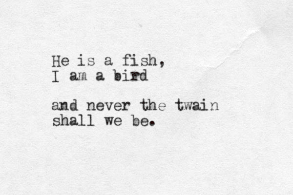 He is a fish, I am a bird and never the twain shall we be. 