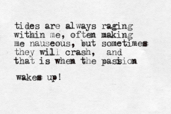 tides are always raging within me, often making me nauseous, but sometimes they will crash, and that is when the pasi sion wakes up!