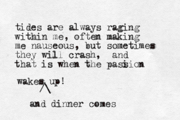 tides are always raging within me, often making me nauseous, but sometimes they will crash, and that is when the pasi sion wakes up! /\ and dinner comes