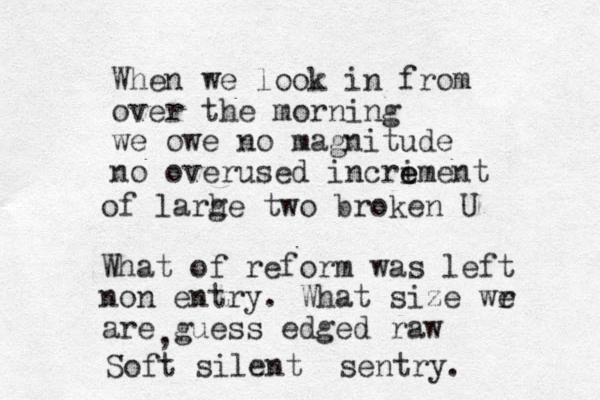 When we look in from over the morning we owe no magnitude no overused incriment e e of larh ge two broken U What of reform was left non entry. What size wr e are guess edged raw , Soft silent sentry. 