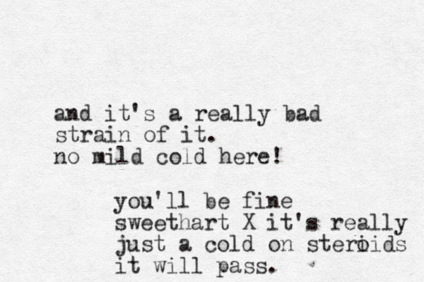 and it's a really bad strain of it. no mild cold here! you'll be fine sweethart X it's really just a cold on steri oids it will pass. 
