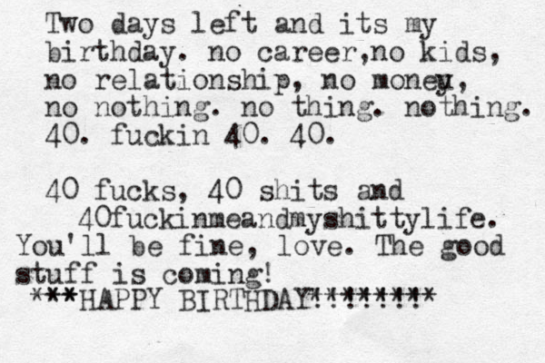 Two days left and its my birthday. no career, no kids, no relationship, no moneu y, no nothing. no thing. nothing. 40. fuckin 40. 40. 40 fucks, 40 shits and 40fuckinmeandmyshittylife. HAPPY BIRTHDAY!!!!!!! ** *** ******** You'll be fine, love. The good stuff is coming!