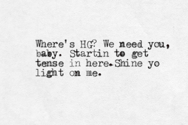 Where's HG? We need you, baby. Startin to get tense in here.Shine yo light on me.