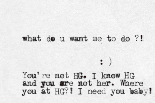 what do u want me to do ?! : ) You're not HG. I know HG and you sre not her. Where you at HG?! I need you baby! 