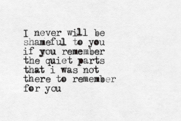 I never will be shameful to you if you remember the quiet parts that i was not there to remember for you