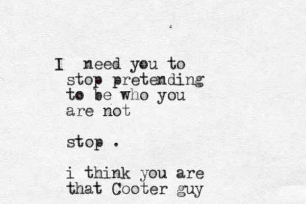 I need you to stop pretending to be who you are not stop . i think you are that Cooter guy