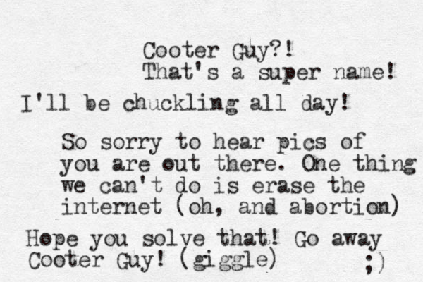 Cooter Guy?! That's a super name! I'll be chuckling all day! So sorry to hear pics of you are out there. One thing we can't do is erase the internet (oh, and abortion) Hope you solve that! Go away Cooter Guy! (giggle) ;) 