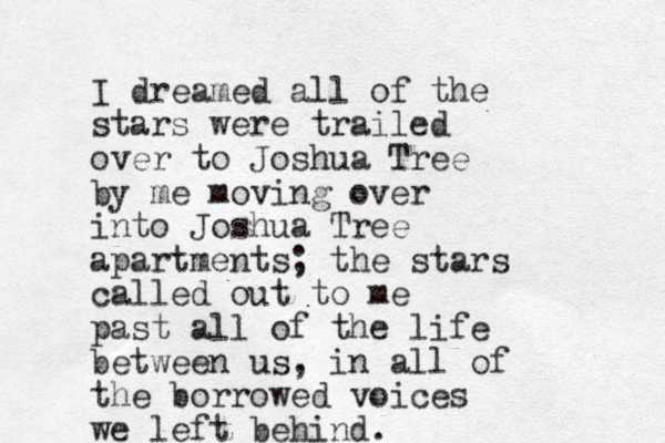 I dreamed all of the stars were trailed over to Joshua Tree by me moving over into Joshua Tree apartments; the stars called out to me past all of the life between us, in all of the borrowed voices we left behind.