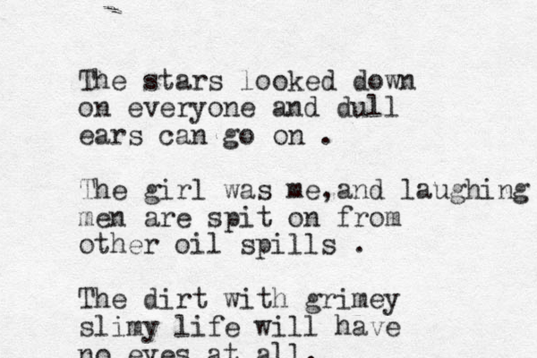 The stars looked down on everyone and dull ears can go on . The girl was me a , nd laughing men are spit on from other oil spills . The dirt with grimey slimy life will have no eyes at all.
