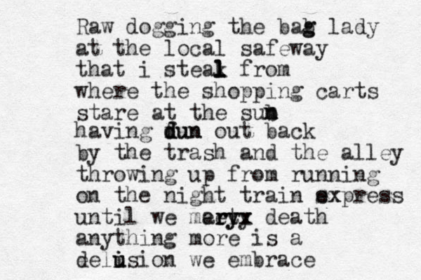 Raw dogging the bab g g lady at the local safeway that i steak l l l l from where the shopping carts stare at the sub n m n having dun f d dun out back by the trash and the alley throwing up from running on the nigh t train sxpress e ex until we meet rr y ar ry yx x death anything more is a e deli i u usion we embrace 