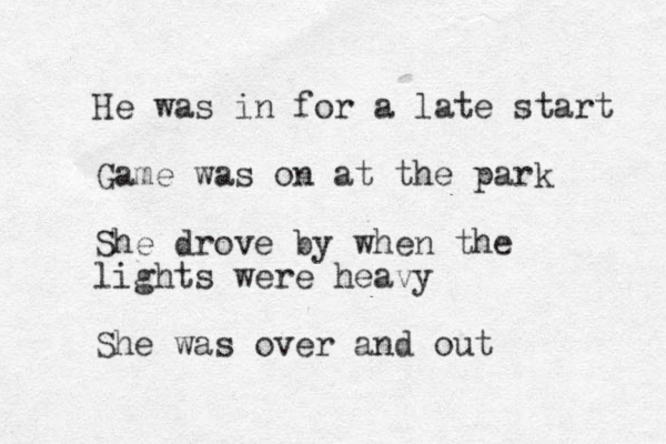 He was in for a late start Game was on at the park She drove by when the lights were heavy She was over and out