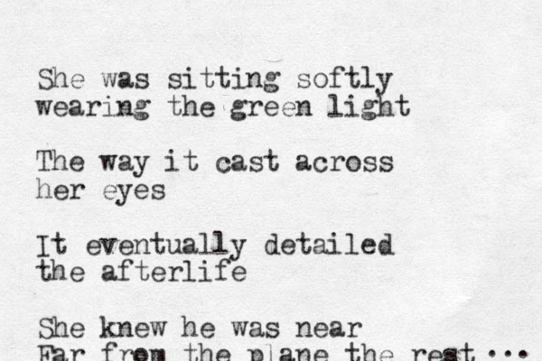 She was sitting softly wearing the green light The way it cast across her eyes It eventually detailed the afterlife She knew he was near Far from the plane the rest ... 