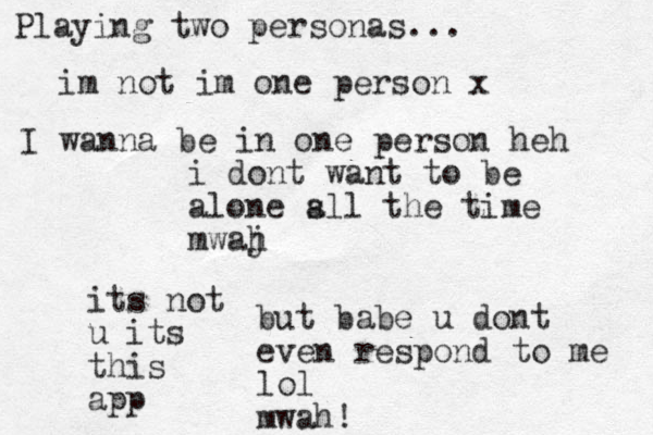 i dont want to be alone s all the time mwaj h but babe u dont even respond to me lol mwah! Playing two personas... im not im one person x its not u its this app I wanna be in one person heh 