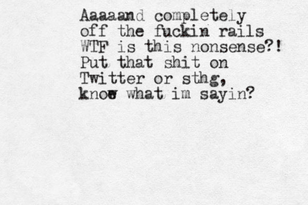 Aaaaand completely off the fuckin rails WTF is this nonsense?! Put that shit on Twitter or sthg, knoe w what im sayin?
