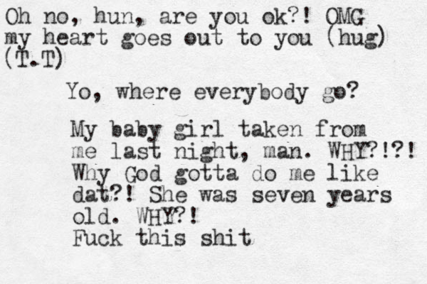 Yo, where everybody go? My baby girl taken from me last night, man . WHY?!?! Why God gotta do me like dat?! She was seven years old. WHY?! Fuck this shit Oh no, hun, are you ok?! OMG my heart goes out to you (hug) (T.T) 