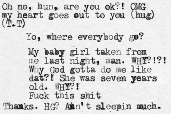 Yo, where everybody go? My baby girl taken from me last night, man . WHY?!?! Why God gotta do me like dat?! She was seven years old. WHY?! Fuck this shit Oh no, hun, are you ok?! OMG my heart goes out to you (hug) (T.T) Thanks. HG? An in't sleepin much. 