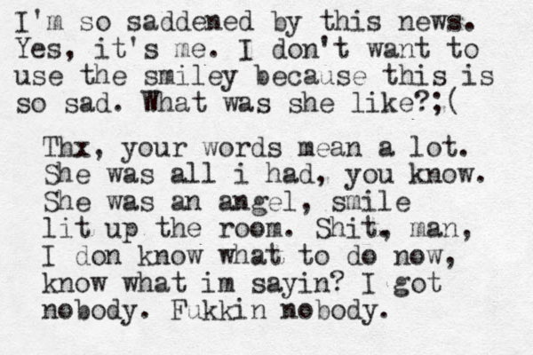 I'm so saddened by this news. Yes, it's me. I don't want to use the smiley because this is so sad. What was she like?;( Thx, your words mean a lot. She was all i had, you know. She was an angel, smile lit up the room. Shit. , man, I don know what to do now, know what im sayin? I got nobody. Fukkin nobody. 